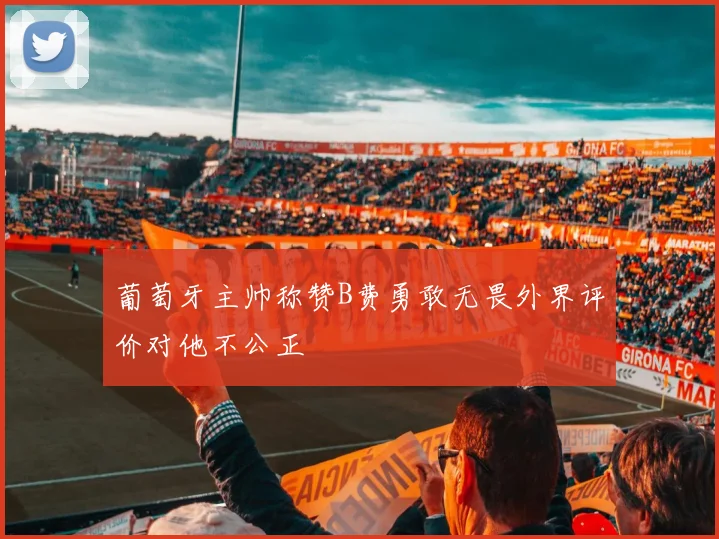 葡萄牙主帅称赞B费勇敢无畏外界评价对他不公正