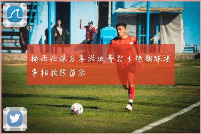 梅西社媒分享诺坎普打卡热潮球迷争相拍照留念