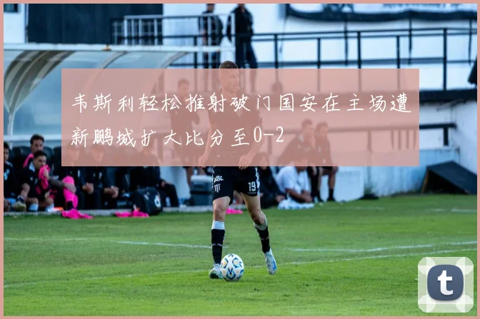韦斯利轻松推射破门国安在主场遭新鹏城扩大比分至0-2