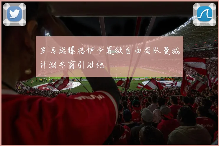 罗马诺曝格伊今夏欲自由离队曼城计划冬窗引进他