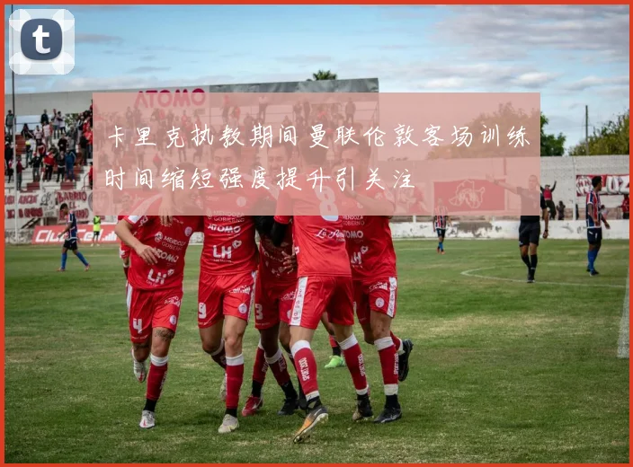 卡里克执教期间曼联伦敦客场训练时间缩短强度提升引关注