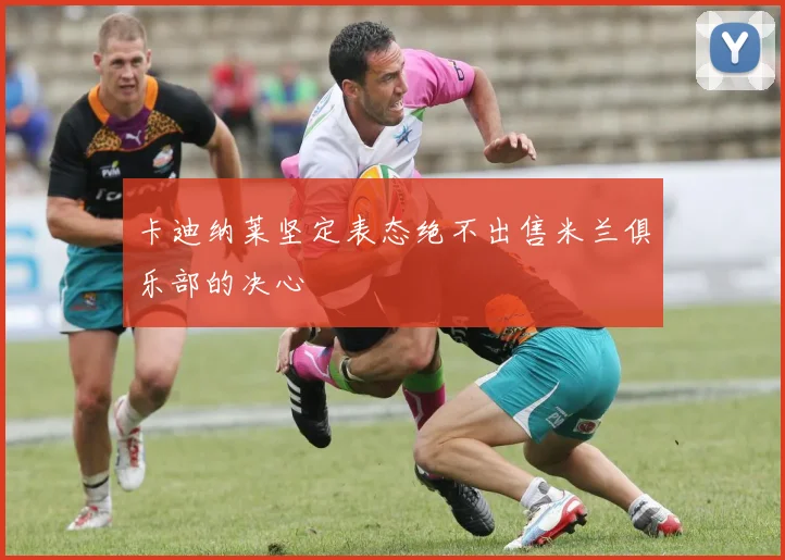 卡迪纳莱坚定表态绝不出售米兰俱乐部的决心