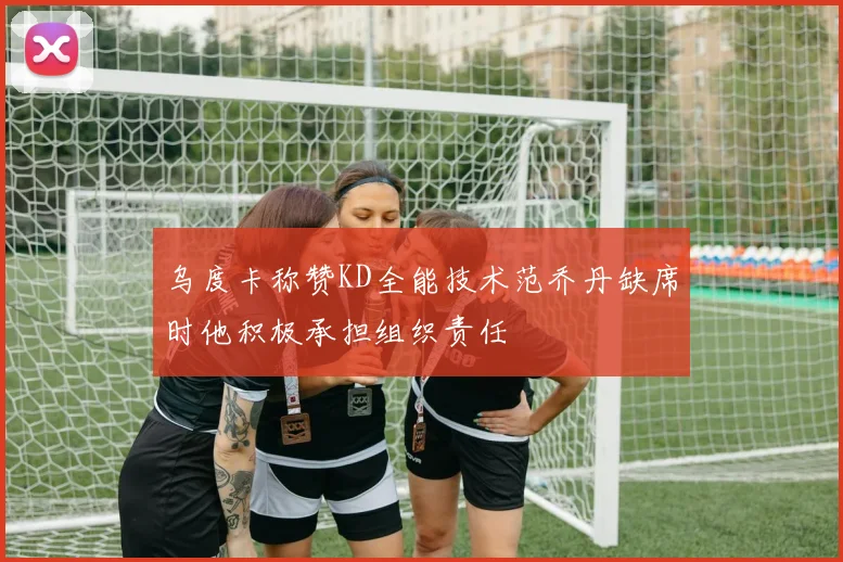 乌度卡称赞KD全能技术范乔丹缺席时他积极承担组织责任