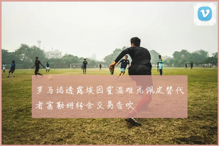 罗马诺透露埃因霍温难觅佩皮替代者富勒姆转会交易告吹