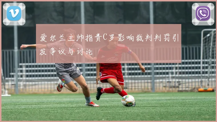 爱尔兰主帅指责C罗影响裁判判罚引发争议与讨论