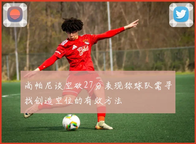 尚帕尼谈空砍27分表现称球队需寻找创造空位的有效方法