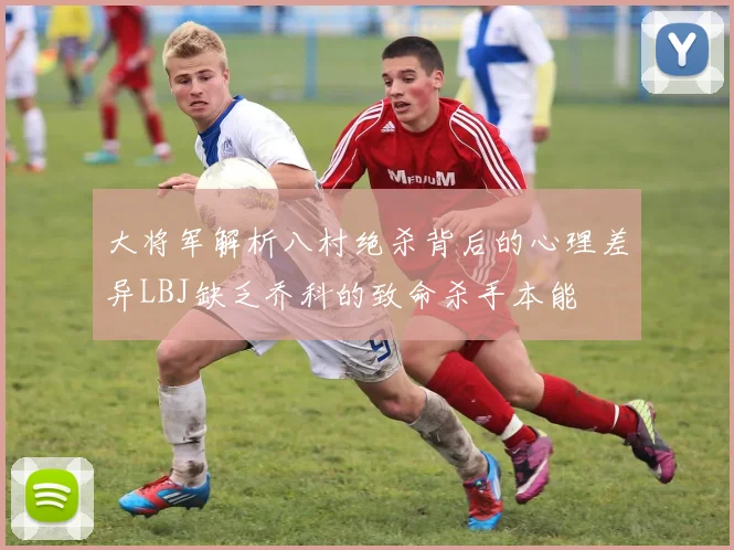 大将军解析八村绝杀背后的心理差异LBJ缺乏乔科的致命杀手本能
