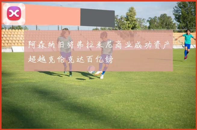 阿森纳旧将弗拉米尼商业成功资产超越克伦克达百亿镑