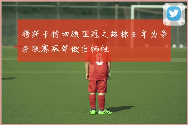 穆斯卡特回顾亚冠之路称去年为争夺联赛冠军做出牺牲