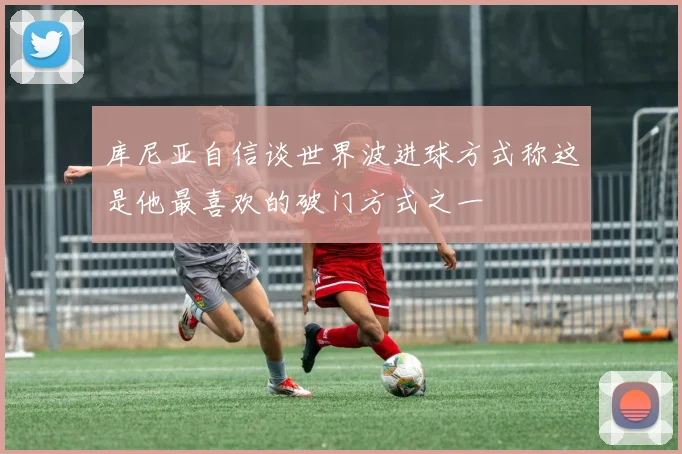 库尼亚自信谈世界波进球方式称这是他最喜欢的破门方式之一