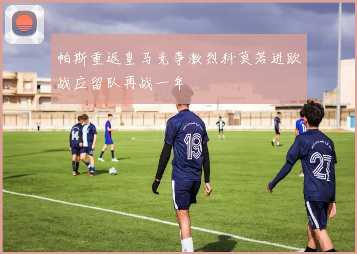 帕斯重返皇马竞争激烈科莫若进欧战应留队再战一年