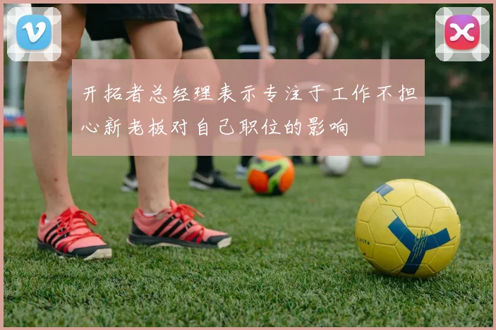 开拓者总经理表示专注于工作不担心新老板对自己职位的影响
