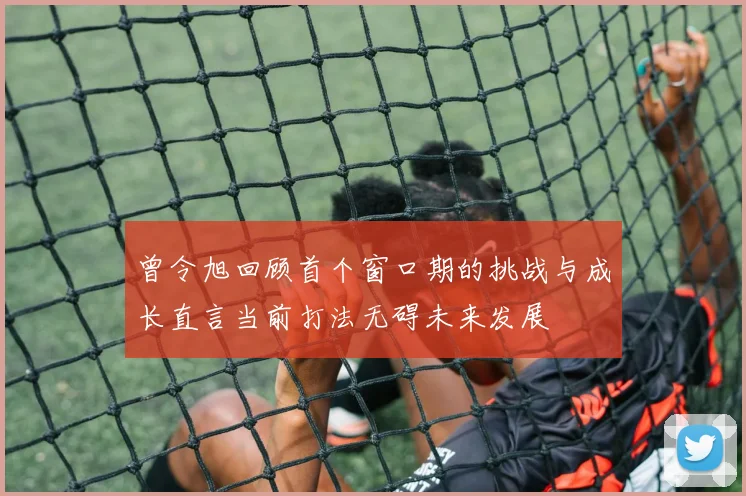 曾令旭回顾首个窗口期的挑战与成长直言当前打法无碍未来发展