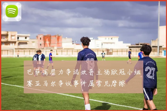 巴萨高层力争诺坎普主场欧冠小组赛亚马尔争议事件属常见摩擦