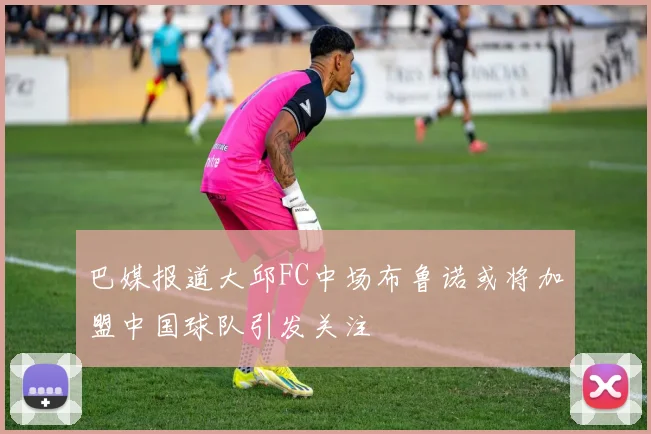 巴媒报道大邱FC中场布鲁诺或将加盟中国球队引发关注