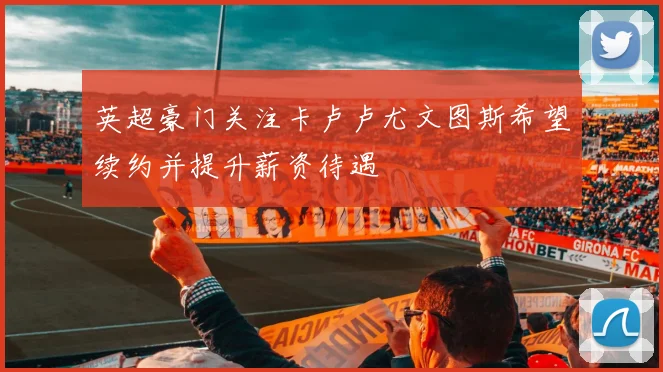 英超豪门关注卡卢卢尤文图斯希望续约并提升薪资待遇