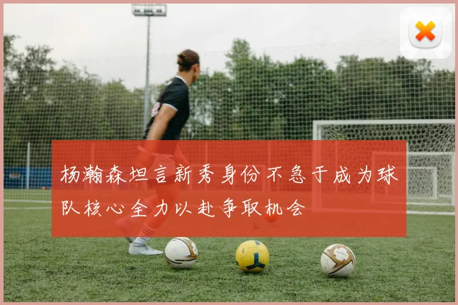 杨瀚森坦言新秀身份不急于成为球队核心全力以赴争取机会