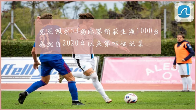 克尼佩尔53场比赛斩获生涯1000分成就自2020年以来第四快记录