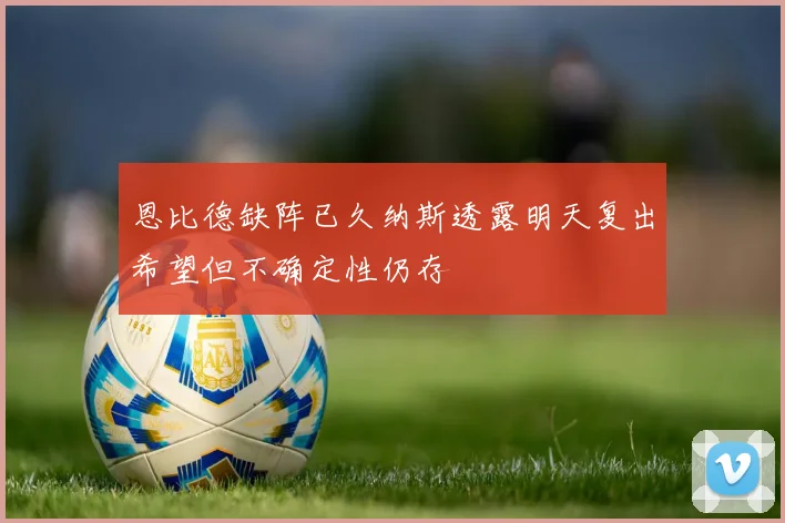 恩比德缺阵已久纳斯透露明天复出希望但不确定性仍存