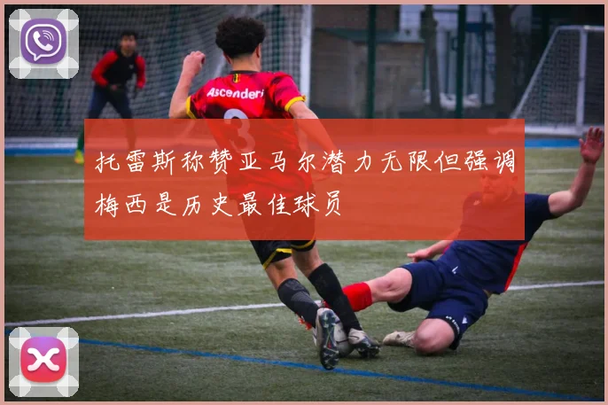 托雷斯称赞亚马尔潜力无限但强调梅西是历史最佳球员