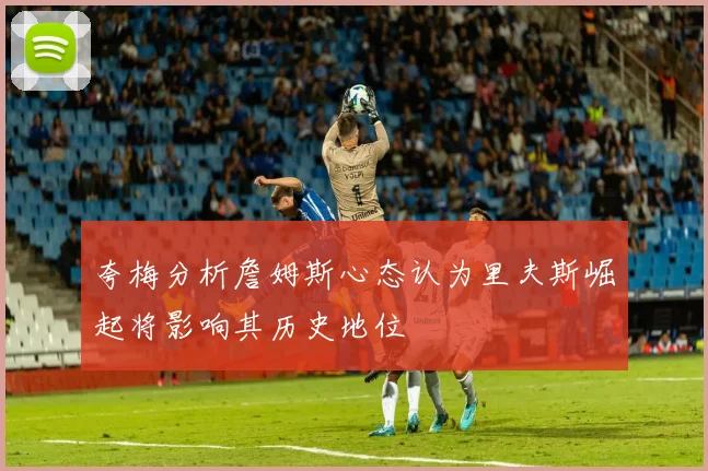 夸梅分析詹姆斯心态认为里夫斯崛起将影响其历史地位