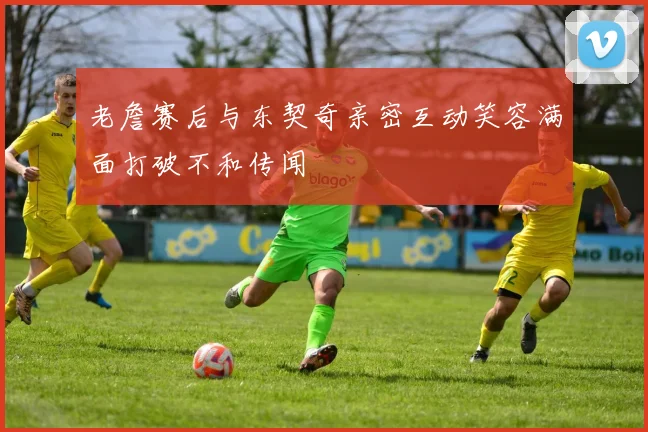 老詹赛后与东契奇亲密互动笑容满面打破不和传闻