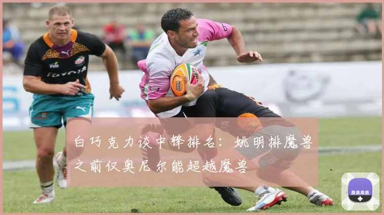 白巧克力谈中锋排名：姚明排魔兽之前仅奥尼尔能超越魔兽