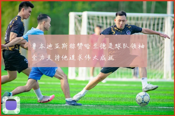 鲁本迪亚斯称赞哈兰德是球队领袖全力支持他追求伟大成就