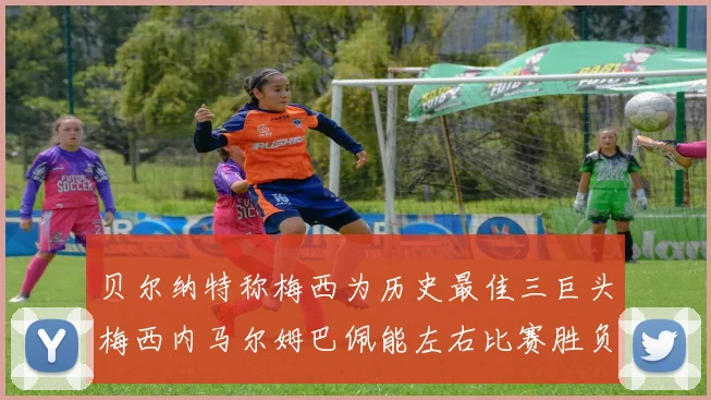贝尔纳特称梅西为历史最佳三巨头梅西内马尔姆巴佩能左右比赛胜负