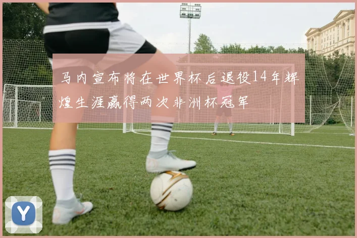 马内宣布将在世界杯后退役14年辉煌生涯赢得两次非洲杯冠军