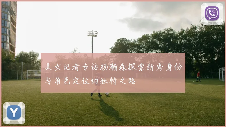 美女记者专访杨瀚森探索新秀身份与角色定位的独特之路