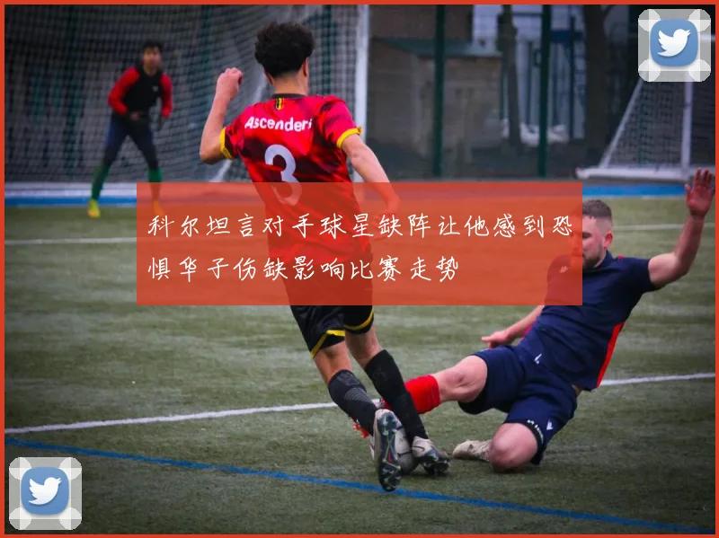 科尔坦言对手球星缺阵让他感到恐惧华子伤缺影响比赛走势