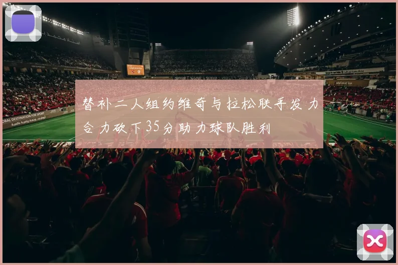 替补二人组约维奇与拉松联手发力合力砍下35分助力球队胜利