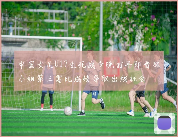 中国女足U17生死战今晚打平即晋级小组第三需比成绩争取出线机会