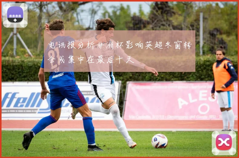 电讯报分析非洲杯影响英超冬窗转会或集中在最后十天