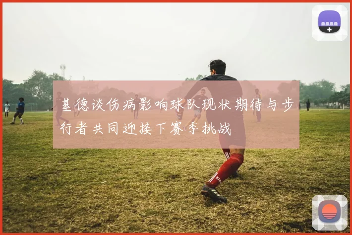 基德谈伤病影响球队现状期待与步行者共同迎接下赛季挑战