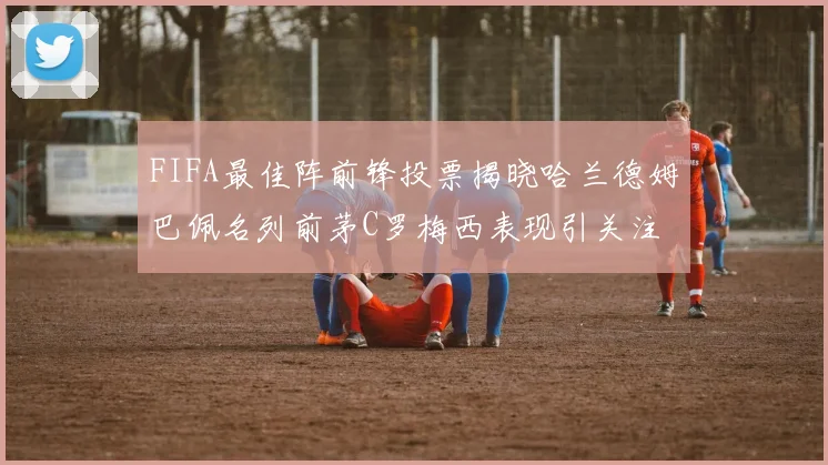 FIFA最佳阵前锋投票揭晓哈兰德姆巴佩名列前茅C罗梅西表现引关注