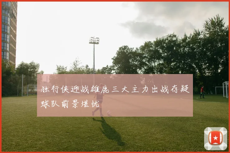 独行侠迎战雄鹿三大主力出战存疑球队前景堪忧