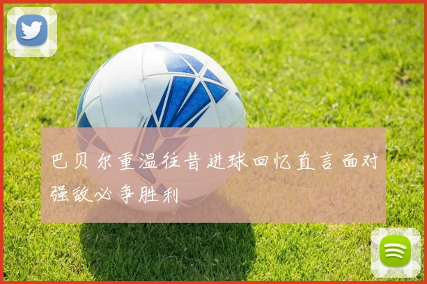 巴贝尔重温往昔进球回忆直言面对强敌必争胜利