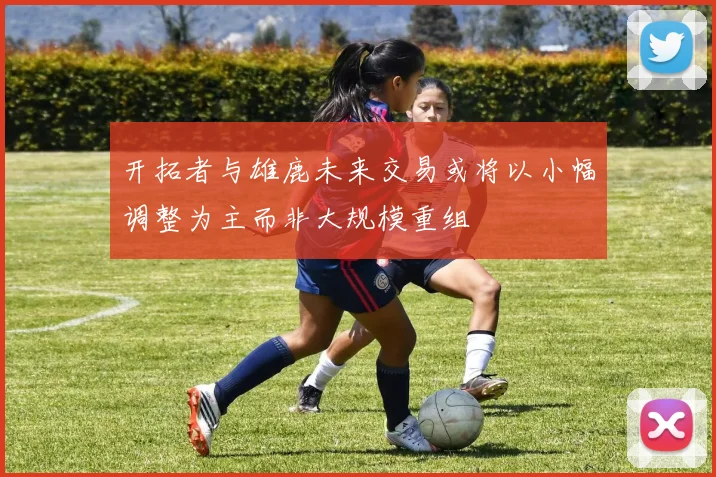 开拓者与雄鹿未来交易或将以小幅调整为主而非大规模重组