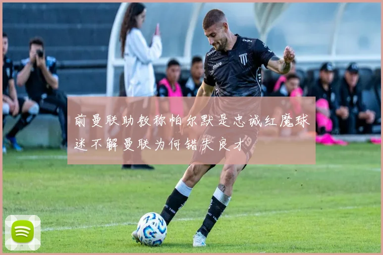 前曼联助教称帕尔默是忠诚红魔球迷不解曼联为何错失良才