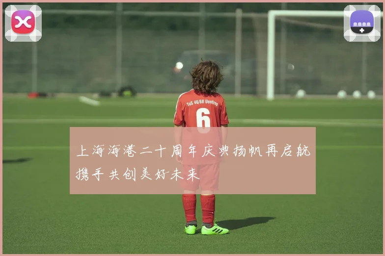 上海海港二十周年庆典扬帆再启航携手共创美好未来
