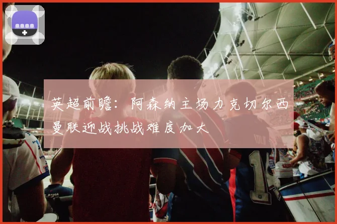 英超前瞻：阿森纳主场力克切尔西曼联迎战挑战难度加大