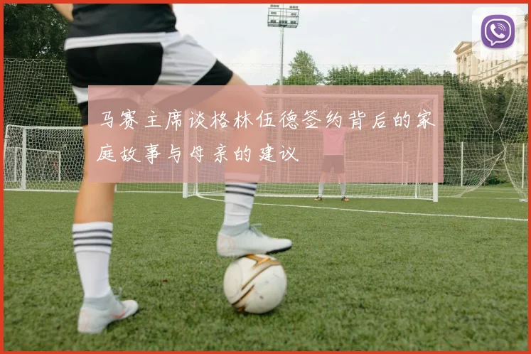 马赛主席谈格林伍德签约背后的家庭故事与母亲的建议