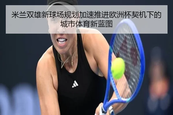 米兰双雄新球场规划加速推进欧洲杯契机下的城市体育新蓝图 | ManBetX